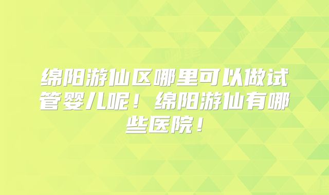 绵阳游仙区哪里可以做试管婴儿呢！绵阳游仙有哪些医院！