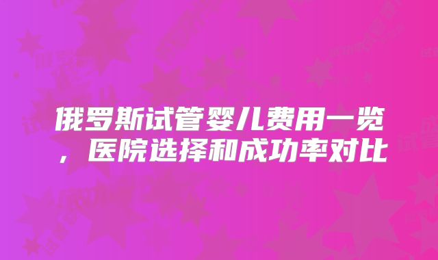 俄罗斯试管婴儿费用一览,医院选择和成功率对比