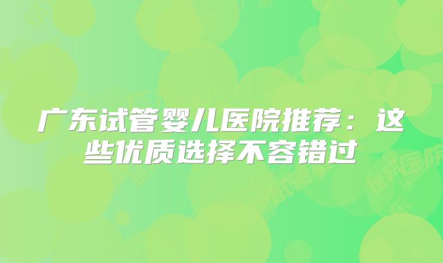 广东试管婴儿医院推荐:这些优质选择不容错过