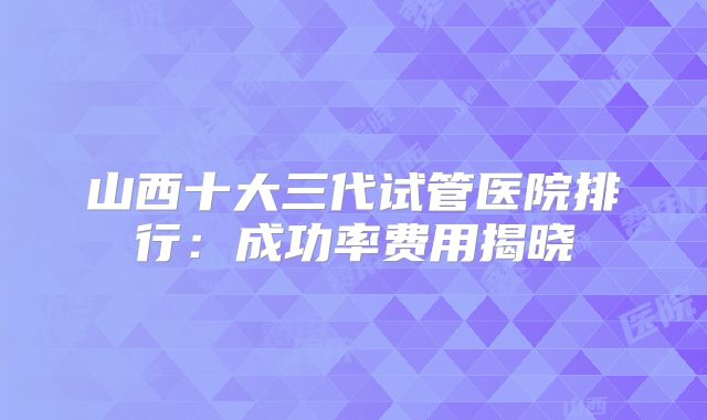 山西十大三代试管医院排行:成功率费用揭晓