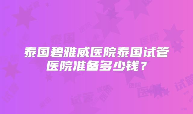 泰国碧雅威医院泰国试管医院准备多少钱？