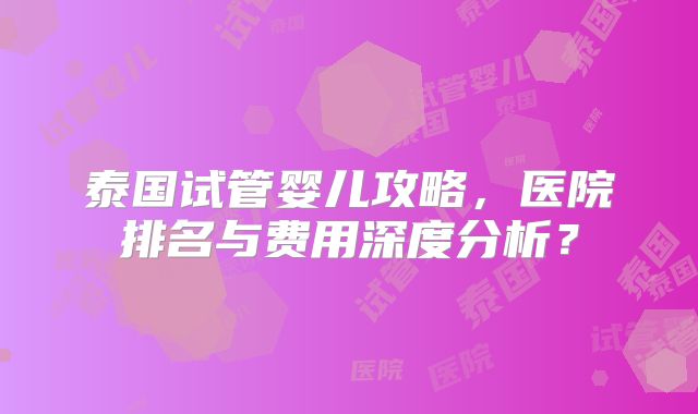 泰国试管婴儿攻略,医院排名与费用深度分析?