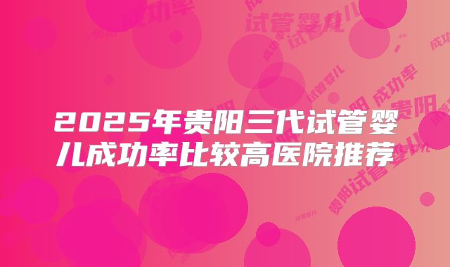 2025年贵阳三代试管婴儿成功率比较高医院推荐