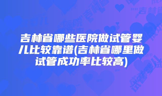 吉林省哪些医院做试管婴儿比较靠谱(吉林省哪里做试管成功率比较高)