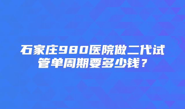 石家庄980医院做二代试管单周期要多少钱?