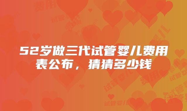 52岁做三代试管婴儿费用表公布，猜猜多少钱