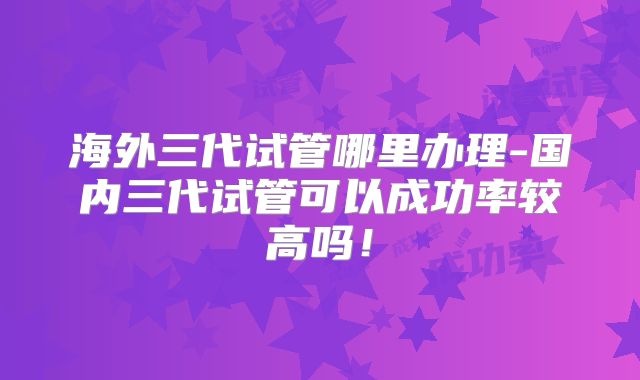 海外三代试管哪里办理-国内三代试管可以成功率较高吗!