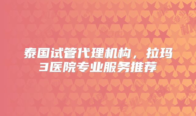 泰国试管代理机构,拉玛3医院专业服务推荐