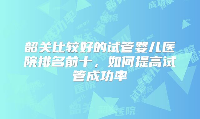 韶关比较好的试管婴儿医院排名前十，如何提高试管成功率