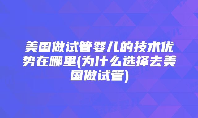 美国做试管婴儿的技术优势在哪里(为什么选择去美国做试管)