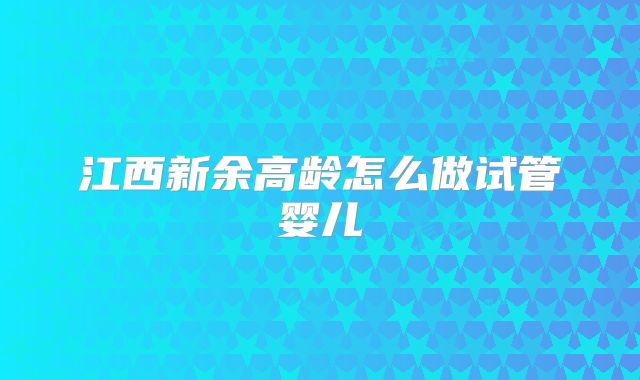 江西新余高龄怎么做试管婴儿