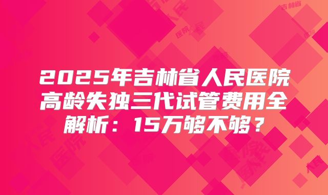 2025年吉林省人民医院高龄失独三代试管费用全解析:15万够不够?