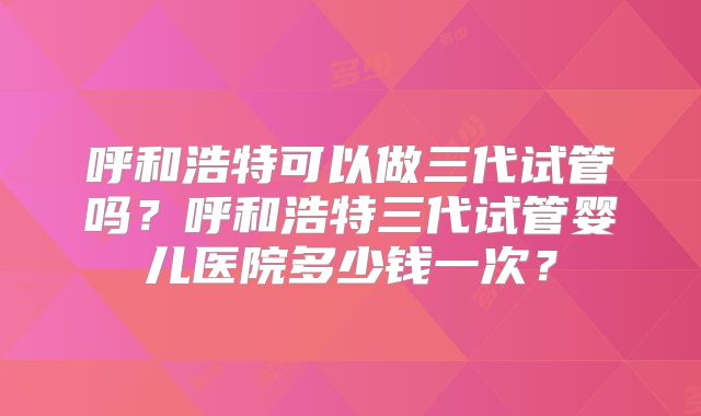 呼和浩特可以做三代试管吗?呼和浩特三代试管婴儿医院多少钱一次?