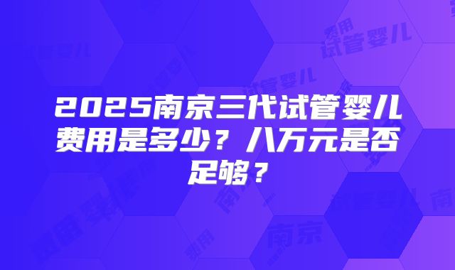 2025南京三代试管婴儿费用是多少?八万元是否足够?