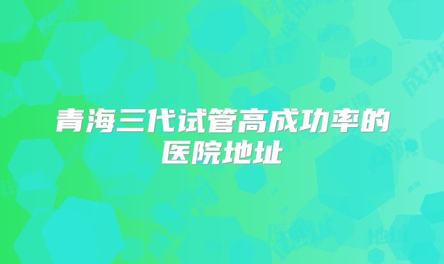 青海三代试管高成功率的医院地址