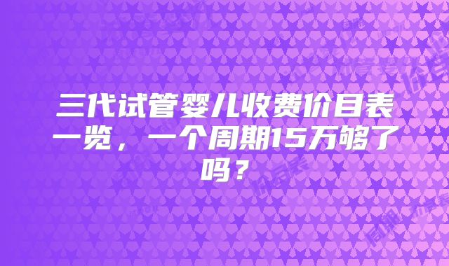 三代试管婴儿收费价目表一览,一个周期15万够了吗?