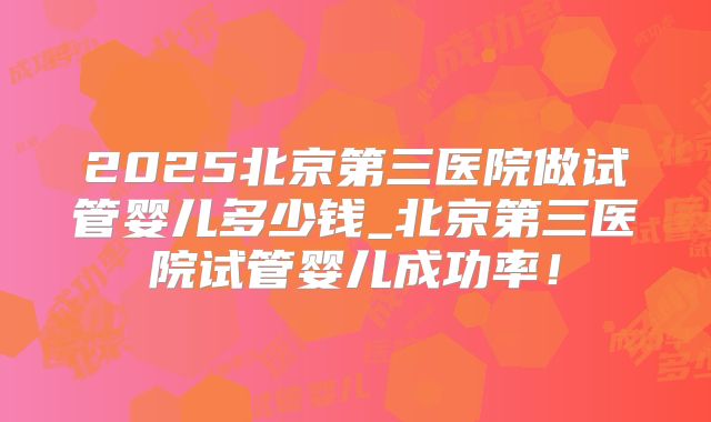 2025北京第三医院做试管婴儿多少钱_北京第三医院试管婴儿成功率！
