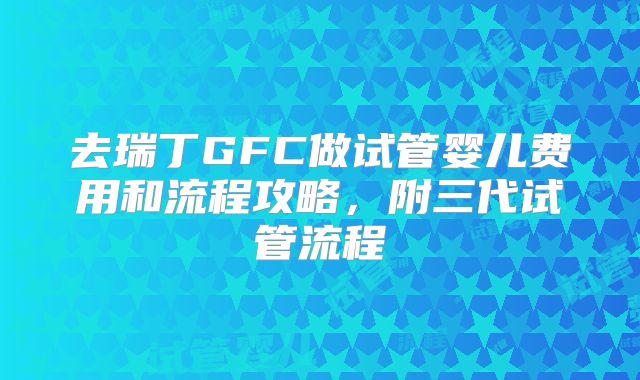 去瑞丁GFC做试管婴儿费用和流程攻略，附三代试管流程