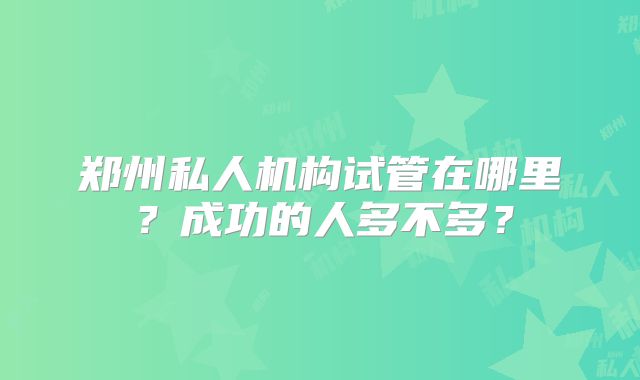 郑州私人机构试管在哪里?成功的人多不多?