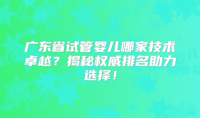 广东省试管婴儿哪家技术卓越？揭秘权威排名助力选择！