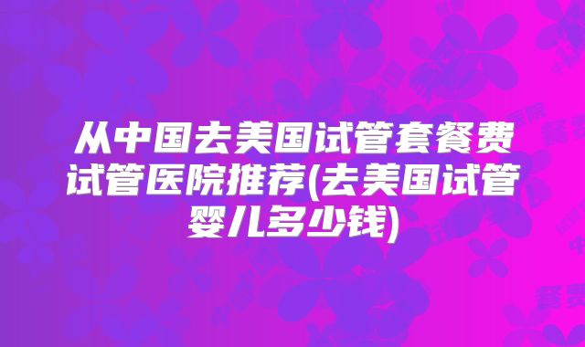 从中国去美国试管套餐费试管医院推荐(去美国试管婴儿多少钱)
