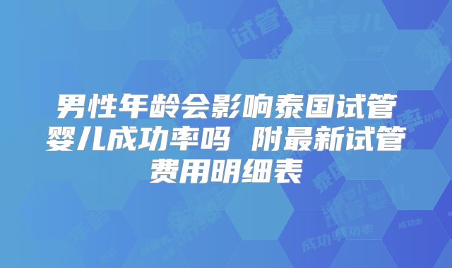 男性年龄会影响泰国试管婴儿成功率吗 附最新试管费用明细表