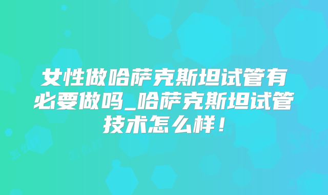 女性做哈萨克斯坦试管有必要做吗_哈萨克斯坦试管技术怎么样!