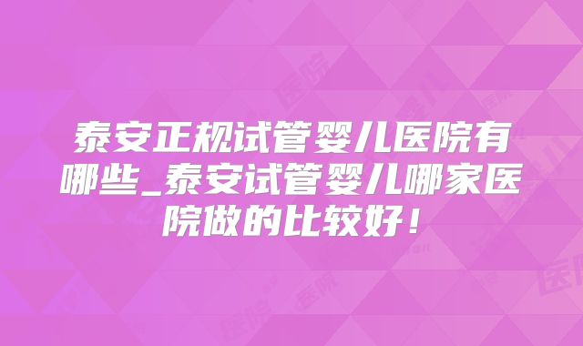 泰安正规试管婴儿医院有哪些_泰安试管婴儿哪家医院做的比较好!