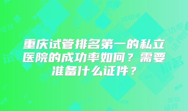 重庆试管排名第一的私立医院的成功率如何?需要准备什么证件?