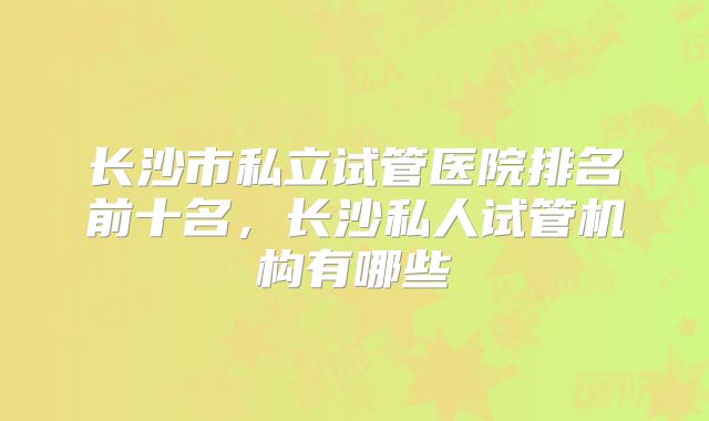长沙市私立试管医院排名前十名，长沙私人试管机构有哪些