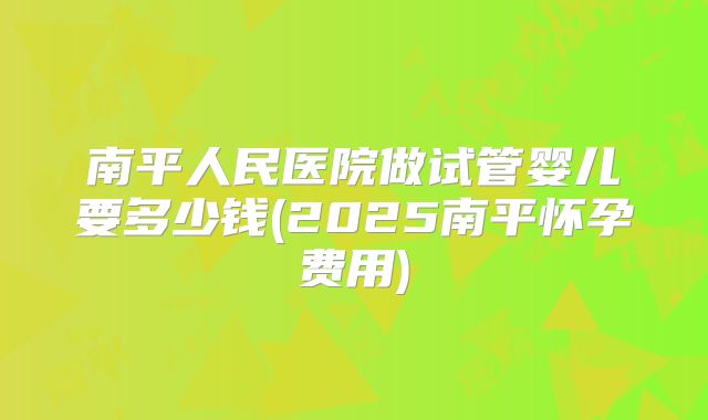 南平人民医院做试管婴儿要多少钱(2025南平怀孕费用)