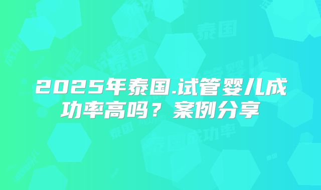 2025年泰国.试管婴儿成功率高吗?案例分享