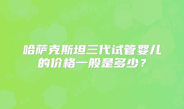 哈萨克斯坦三代试管婴儿的价格一般是多少?