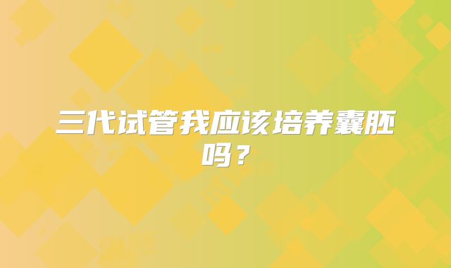 三代试管我应该培养囊胚吗？