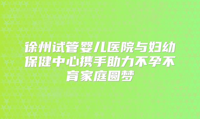 徐州试管婴儿医院与妇幼保健中心携手助力不孕不育家庭圆梦