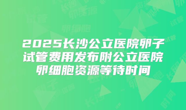 2025长沙公立医院卵子试管费用发布附公立医院卵细胞资源等待时间