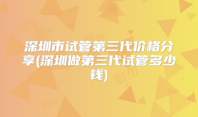 深圳市试管第三代价格分享(深圳做第三代试管多少钱)