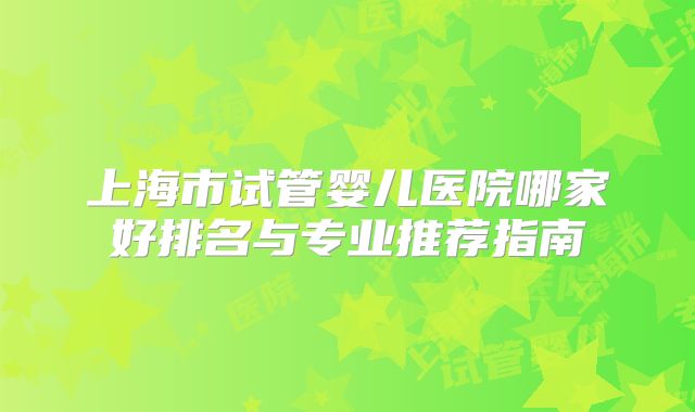上海市试管婴儿医院哪家好排名与专业推荐指南