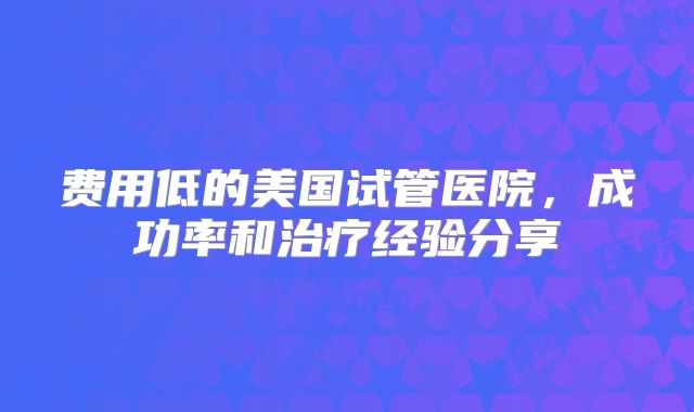 费用低的美国试管医院，成功率和治疗经验分享