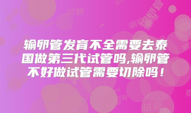 输卵管发育不全需要去泰国做第三代试管吗,输卵管不好做试管需要切除吗!
