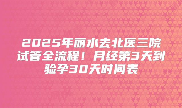 2025年丽水去北医三院试管全流程!月经第3天到验孕30天时间表