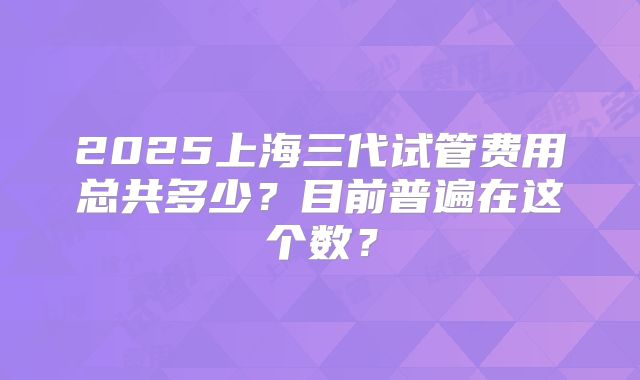 2025上海三代试管费用总共多少?目前普遍在这个数?