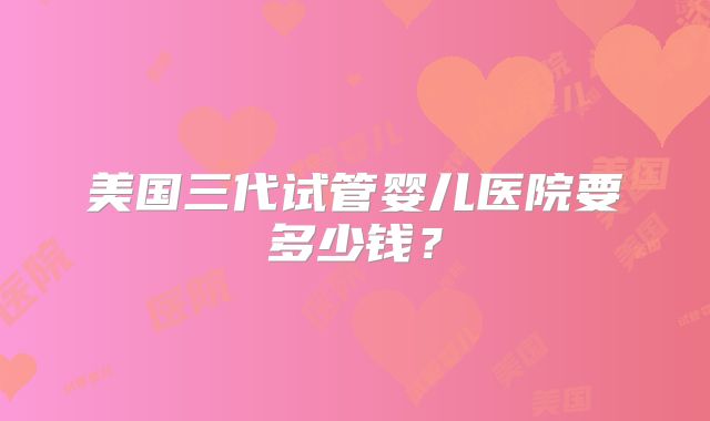 美国三代试管婴儿医院要多少钱?