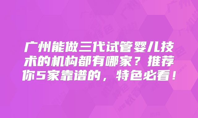 广州能做三代试管婴儿技术的机构都有哪家?推荐你5家靠谱的,特色必看!