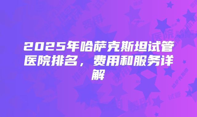 2025年哈萨克斯坦试管医院排名，费用和服务详解