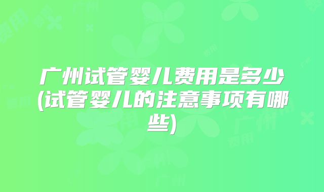 广州试管婴儿费用是多少(试管婴儿的注意事项有哪些)