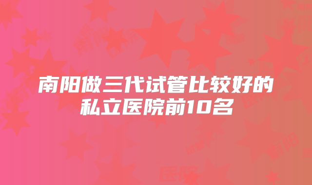 南阳做三代试管比较好的私立医院前10名