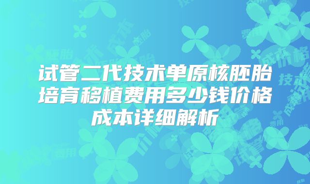 试管二代技术单原核胚胎培育移植费用多少钱价格成本详细解析