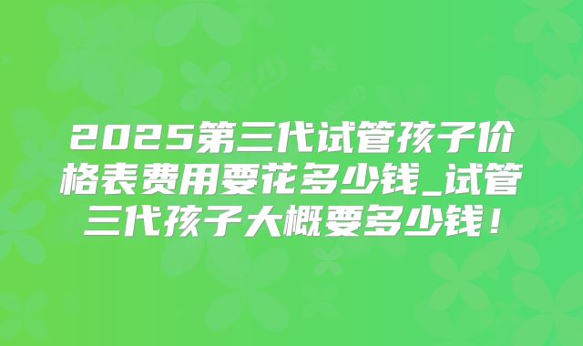 2025第三代试管孩子价格表费用要花多少钱_试管三代孩子大概要多少钱!