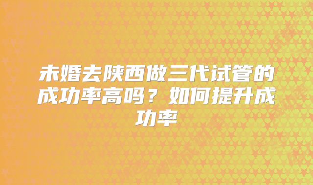 未婚去陕西做三代试管的成功率高吗？如何提升成功率